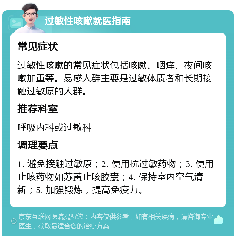 过敏性咳嗽就医指南 常见症状 过敏性咳嗽的常见症状包括咳嗽、咽痒、夜间咳嗽加重等。易感人群主要是过敏体质者和长期接触过敏原的人群。 推荐科室 呼吸内科或过敏科 调理要点 1. 避免接触过敏原；2. 使用抗过敏药物；3. 使用止咳药物如苏黄止咳胶囊；4. 保持室内空气清新；5. 加强锻炼，提高免疫力。