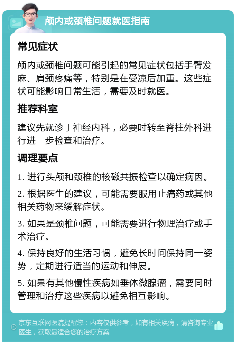 颅内或颈椎问题就医指南 常见症状 颅内或颈椎问题可能引起的常见症状包括手臂发麻、肩颈疼痛等，特别是在受凉后加重。这些症状可能影响日常生活，需要及时就医。 推荐科室 建议先就诊于神经内科，必要时转至脊柱外科进行进一步检查和治疗。 调理要点 1. 进行头颅和颈椎的核磁共振检查以确定病因。 2. 根据医生的建议，可能需要服用止痛药或其他相关药物来缓解症状。 3. 如果是颈椎问题，可能需要进行物理治疗或手术治疗。 4. 保持良好的生活习惯，避免长时间保持同一姿势，定期进行适当的运动和伸展。 5. 如果有其他慢性疾病如垂体微腺瘤，需要同时管理和治疗这些疾病以避免相互影响。