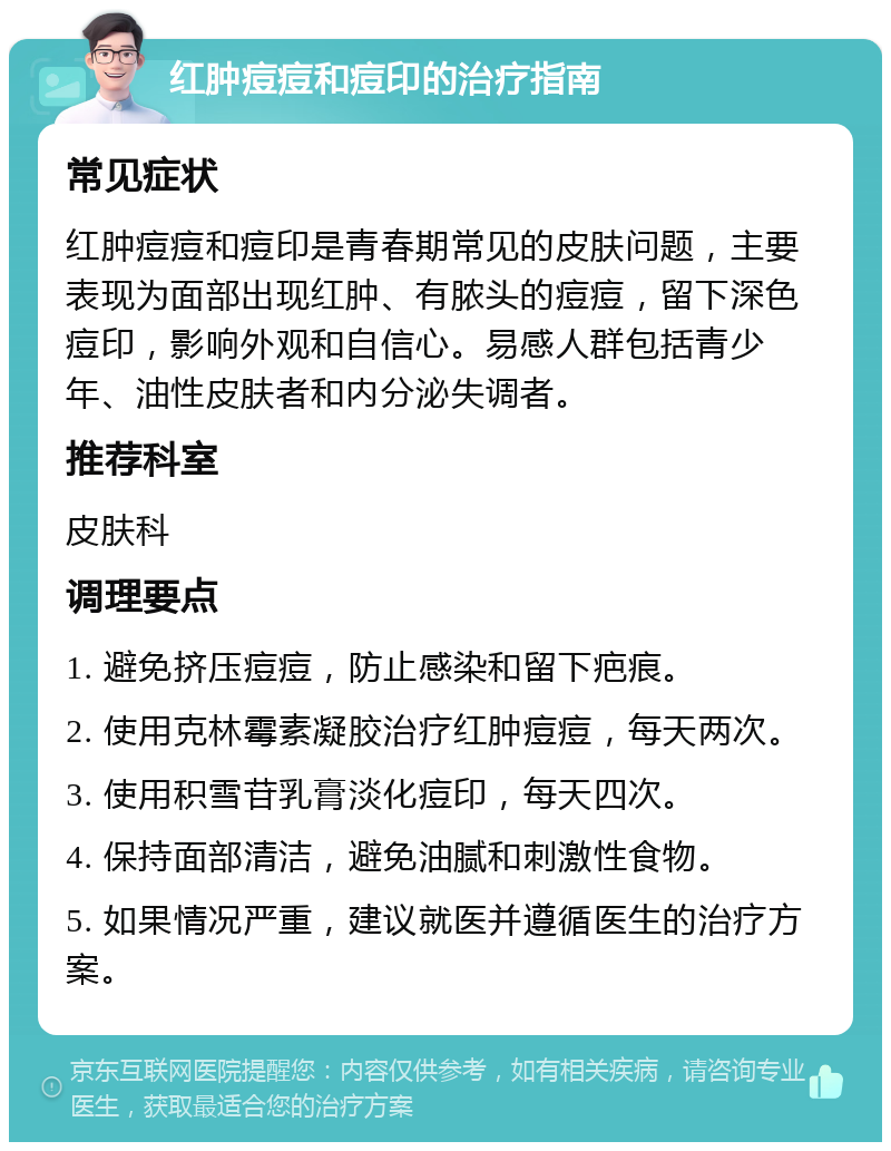 红肿痘痘和痘印的治疗指南 常见症状 红肿痘痘和痘印是青春期常见的皮肤问题，主要表现为面部出现红肿、有脓头的痘痘，留下深色痘印，影响外观和自信心。易感人群包括青少年、油性皮肤者和内分泌失调者。 推荐科室 皮肤科 调理要点 1. 避免挤压痘痘，防止感染和留下疤痕。 2. 使用克林霉素凝胶治疗红肿痘痘，每天两次。 3. 使用积雪苷乳膏淡化痘印，每天四次。 4. 保持面部清洁，避免油腻和刺激性食物。 5. 如果情况严重，建议就医并遵循医生的治疗方案。