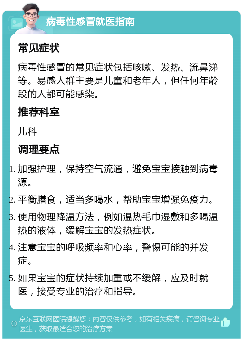 病毒性感冒就医指南 常见症状 病毒性感冒的常见症状包括咳嗽、发热、流鼻涕等。易感人群主要是儿童和老年人，但任何年龄段的人都可能感染。 推荐科室 儿科 调理要点 加强护理，保持空气流通，避免宝宝接触到病毒源。 平衡膳食，适当多喝水，帮助宝宝增强免疫力。 使用物理降温方法，例如温热毛巾湿敷和多喝温热的液体，缓解宝宝的发热症状。 注意宝宝的呼吸频率和心率，警惕可能的并发症。 如果宝宝的症状持续加重或不缓解，应及时就医，接受专业的治疗和指导。