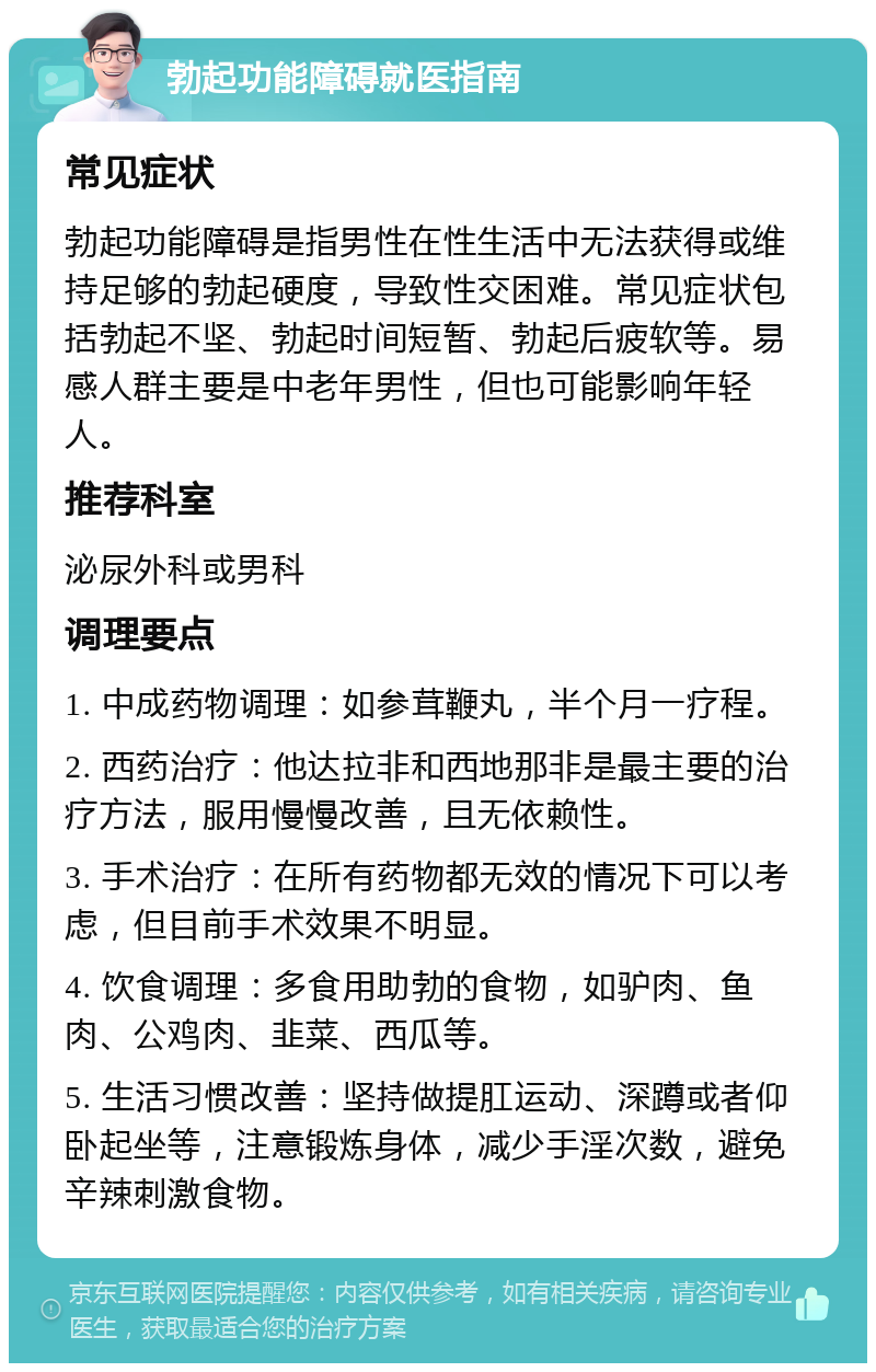 勃起功能障碍就医指南 常见症状 勃起功能障碍是指男性在性生活中无法获得或维持足够的勃起硬度，导致性交困难。常见症状包括勃起不坚、勃起时间短暂、勃起后疲软等。易感人群主要是中老年男性，但也可能影响年轻人。 推荐科室 泌尿外科或男科 调理要点 1. 中成药物调理：如参茸鞭丸，半个月一疗程。 2. 西药治疗：他达拉非和西地那非是最主要的治疗方法，服用慢慢改善，且无依赖性。 3. 手术治疗：在所有药物都无效的情况下可以考虑，但目前手术效果不明显。 4. 饮食调理：多食用助勃的食物，如驴肉、鱼肉、公鸡肉、韭菜、西瓜等。 5. 生活习惯改善：坚持做提肛运动、深蹲或者仰卧起坐等，注意锻炼身体，减少手淫次数，避免辛辣刺激食物。