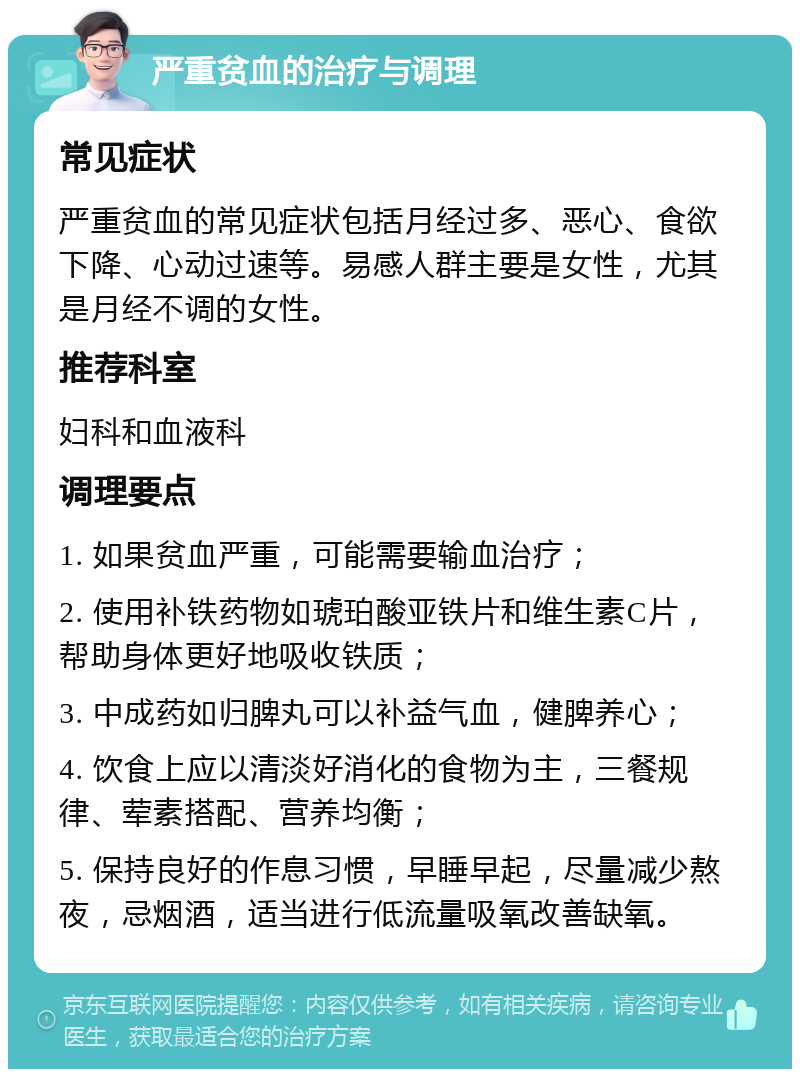 严重贫血的治疗与调理 常见症状 严重贫血的常见症状包括月经过多、恶心、食欲下降、心动过速等。易感人群主要是女性，尤其是月经不调的女性。 推荐科室 妇科和血液科 调理要点 1. 如果贫血严重，可能需要输血治疗； 2. 使用补铁药物如琥珀酸亚铁片和维生素C片，帮助身体更好地吸收铁质； 3. 中成药如归脾丸可以补益气血，健脾养心； 4. 饮食上应以清淡好消化的食物为主，三餐规律、荤素搭配、营养均衡； 5. 保持良好的作息习惯，早睡早起，尽量减少熬夜，忌烟酒，适当进行低流量吸氧改善缺氧。