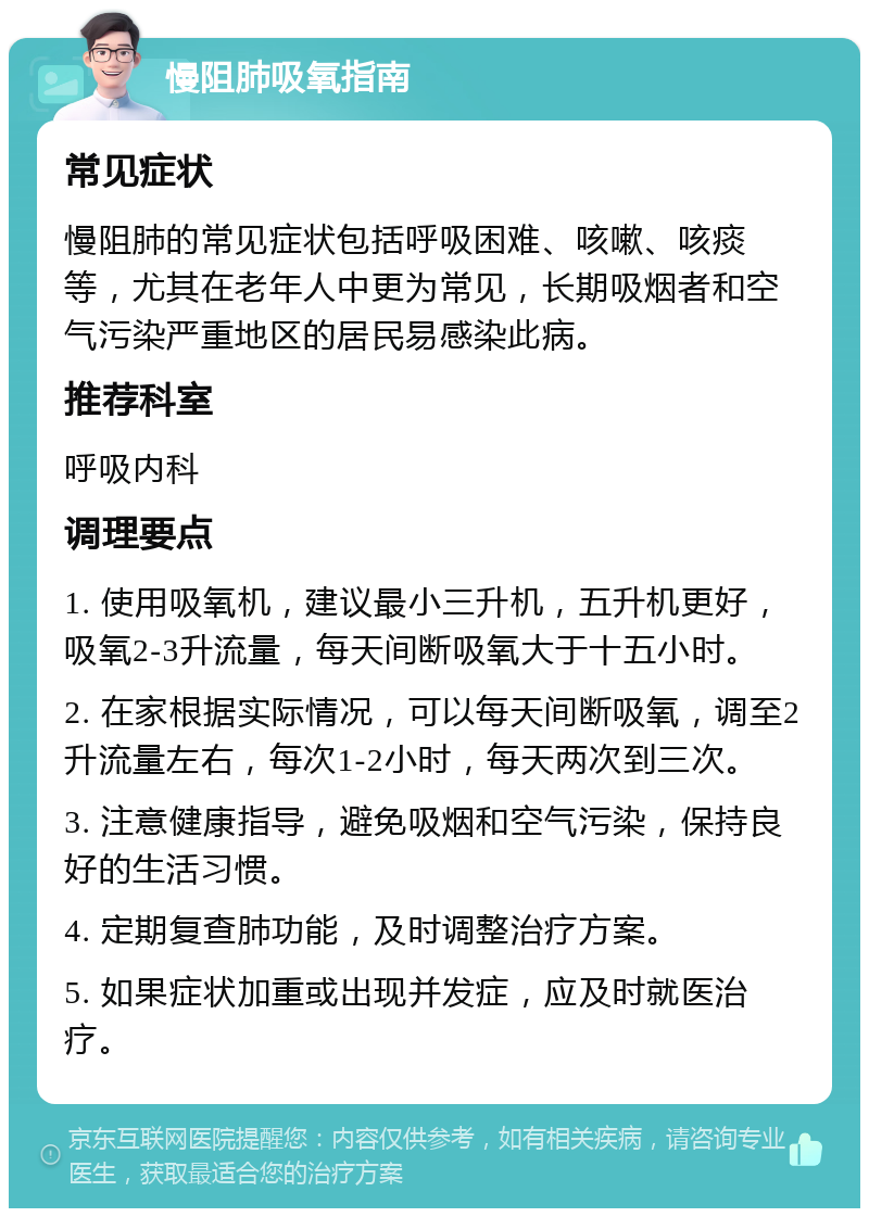 慢阻肺吸氧指南 常见症状 慢阻肺的常见症状包括呼吸困难、咳嗽、咳痰等，尤其在老年人中更为常见，长期吸烟者和空气污染严重地区的居民易感染此病。 推荐科室 呼吸内科 调理要点 1. 使用吸氧机，建议最小三升机，五升机更好，吸氧2-3升流量，每天间断吸氧大于十五小时。 2. 在家根据实际情况，可以每天间断吸氧，调至2升流量左右，每次1-2小时，每天两次到三次。 3. 注意健康指导，避免吸烟和空气污染，保持良好的生活习惯。 4. 定期复查肺功能，及时调整治疗方案。 5. 如果症状加重或出现并发症，应及时就医治疗。