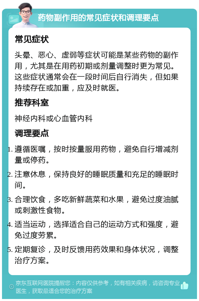 药物副作用的常见症状和调理要点 常见症状 头晕、恶心、虚弱等症状可能是某些药物的副作用，尤其是在用药初期或剂量调整时更为常见。这些症状通常会在一段时间后自行消失，但如果持续存在或加重，应及时就医。 推荐科室 神经内科或心血管内科 调理要点 遵循医嘱，按时按量服用药物，避免自行增减剂量或停药。 注意休息，保持良好的睡眠质量和充足的睡眠时间。 合理饮食，多吃新鲜蔬菜和水果，避免过度油腻或刺激性食物。 适当运动，选择适合自己的运动方式和强度，避免过度劳累。 定期复诊，及时反馈用药效果和身体状况，调整治疗方案。