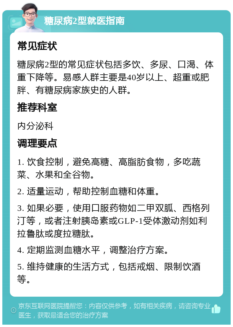 糖尿病2型就医指南 常见症状 糖尿病2型的常见症状包括多饮、多尿、口渴、体重下降等。易感人群主要是40岁以上、超重或肥胖、有糖尿病家族史的人群。 推荐科室 内分泌科 调理要点 1. 饮食控制，避免高糖、高脂肪食物，多吃蔬菜、水果和全谷物。 2. 适量运动，帮助控制血糖和体重。 3. 如果必要，使用口服药物如二甲双胍、西格列汀等，或者注射胰岛素或GLP-1受体激动剂如利拉鲁肽或度拉糖肽。 4. 定期监测血糖水平，调整治疗方案。 5. 维持健康的生活方式，包括戒烟、限制饮酒等。