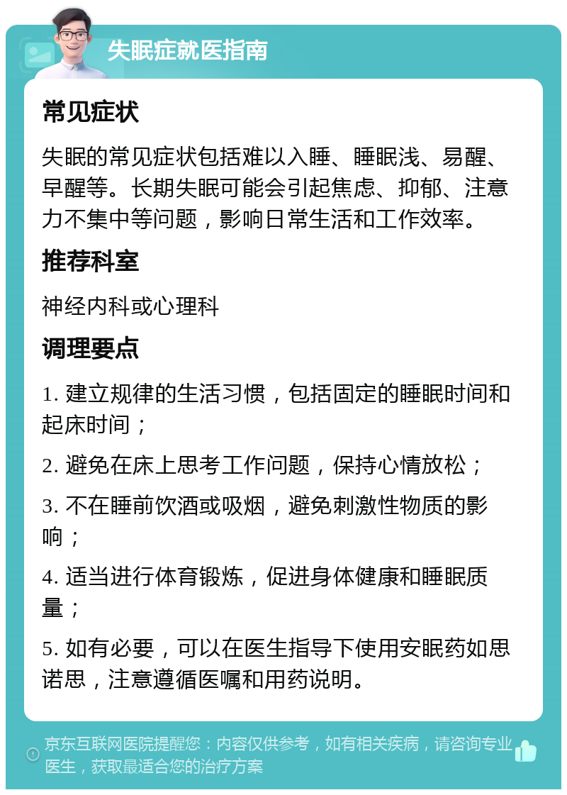 失眠症就医指南 常见症状 失眠的常见症状包括难以入睡、睡眠浅、易醒、早醒等。长期失眠可能会引起焦虑、抑郁、注意力不集中等问题，影响日常生活和工作效率。 推荐科室 神经内科或心理科 调理要点 1. 建立规律的生活习惯，包括固定的睡眠时间和起床时间； 2. 避免在床上思考工作问题，保持心情放松； 3. 不在睡前饮酒或吸烟，避免刺激性物质的影响； 4. 适当进行体育锻炼，促进身体健康和睡眠质量； 5. 如有必要，可以在医生指导下使用安眠药如思诺思，注意遵循医嘱和用药说明。