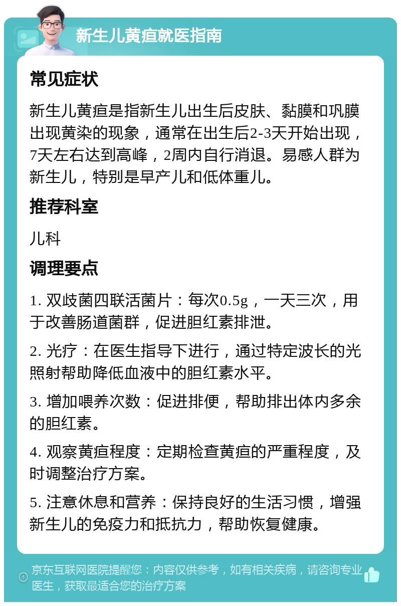 新生儿黄疸就医指南 常见症状 新生儿黄疸是指新生儿出生后皮肤、黏膜和巩膜出现黄染的现象，通常在出生后2-3天开始出现，7天左右达到高峰，2周内自行消退。易感人群为新生儿，特别是早产儿和低体重儿。 推荐科室 儿科 调理要点 1. 双歧菌四联活菌片：每次0.5g，一天三次，用于改善肠道菌群，促进胆红素排泄。 2. 光疗：在医生指导下进行，通过特定波长的光照射帮助降低血液中的胆红素水平。 3. 增加喂养次数：促进排便，帮助排出体内多余的胆红素。 4. 观察黄疸程度：定期检查黄疸的严重程度，及时调整治疗方案。 5. 注意休息和营养：保持良好的生活习惯，增强新生儿的免疫力和抵抗力，帮助恢复健康。