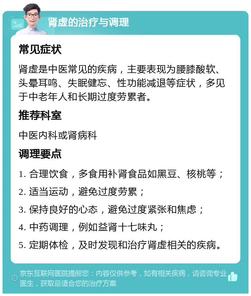 肾虚的治疗与调理 常见症状 肾虚是中医常见的疾病，主要表现为腰膝酸软、头晕耳鸣、失眠健忘、性功能减退等症状，多见于中老年人和长期过度劳累者。 推荐科室 中医内科或肾病科 调理要点 1. 合理饮食，多食用补肾食品如黑豆、核桃等； 2. 适当运动，避免过度劳累； 3. 保持良好的心态，避免过度紧张和焦虑； 4. 中药调理，例如益肾十七味丸； 5. 定期体检，及时发现和治疗肾虚相关的疾病。