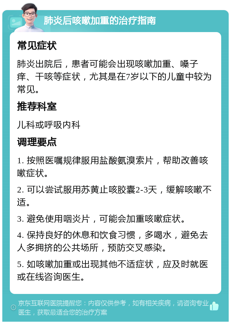 肺炎后咳嗽加重的治疗指南 常见症状 肺炎出院后，患者可能会出现咳嗽加重、嗓子痒、干咳等症状，尤其是在7岁以下的儿童中较为常见。 推荐科室 儿科或呼吸内科 调理要点 1. 按照医嘱规律服用盐酸氨溴索片，帮助改善咳嗽症状。 2. 可以尝试服用苏黄止咳胶囊2-3天，缓解咳嗽不适。 3. 避免使用咽炎片，可能会加重咳嗽症状。 4. 保持良好的休息和饮食习惯，多喝水，避免去人多拥挤的公共场所，预防交叉感染。 5. 如咳嗽加重或出现其他不适症状，应及时就医或在线咨询医生。