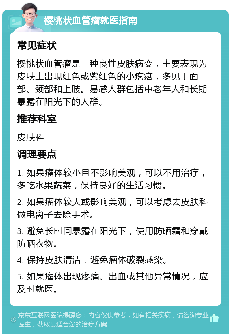 樱桃状血管瘤就医指南 常见症状 樱桃状血管瘤是一种良性皮肤病变，主要表现为皮肤上出现红色或紫红色的小疙瘩，多见于面部、颈部和上肢。易感人群包括中老年人和长期暴露在阳光下的人群。 推荐科室 皮肤科 调理要点 1. 如果瘤体较小且不影响美观，可以不用治疗，多吃水果蔬菜，保持良好的生活习惯。 2. 如果瘤体较大或影响美观，可以考虑去皮肤科做电离子去除手术。 3. 避免长时间暴露在阳光下，使用防晒霜和穿戴防晒衣物。 4. 保持皮肤清洁，避免瘤体破裂感染。 5. 如果瘤体出现疼痛、出血或其他异常情况，应及时就医。