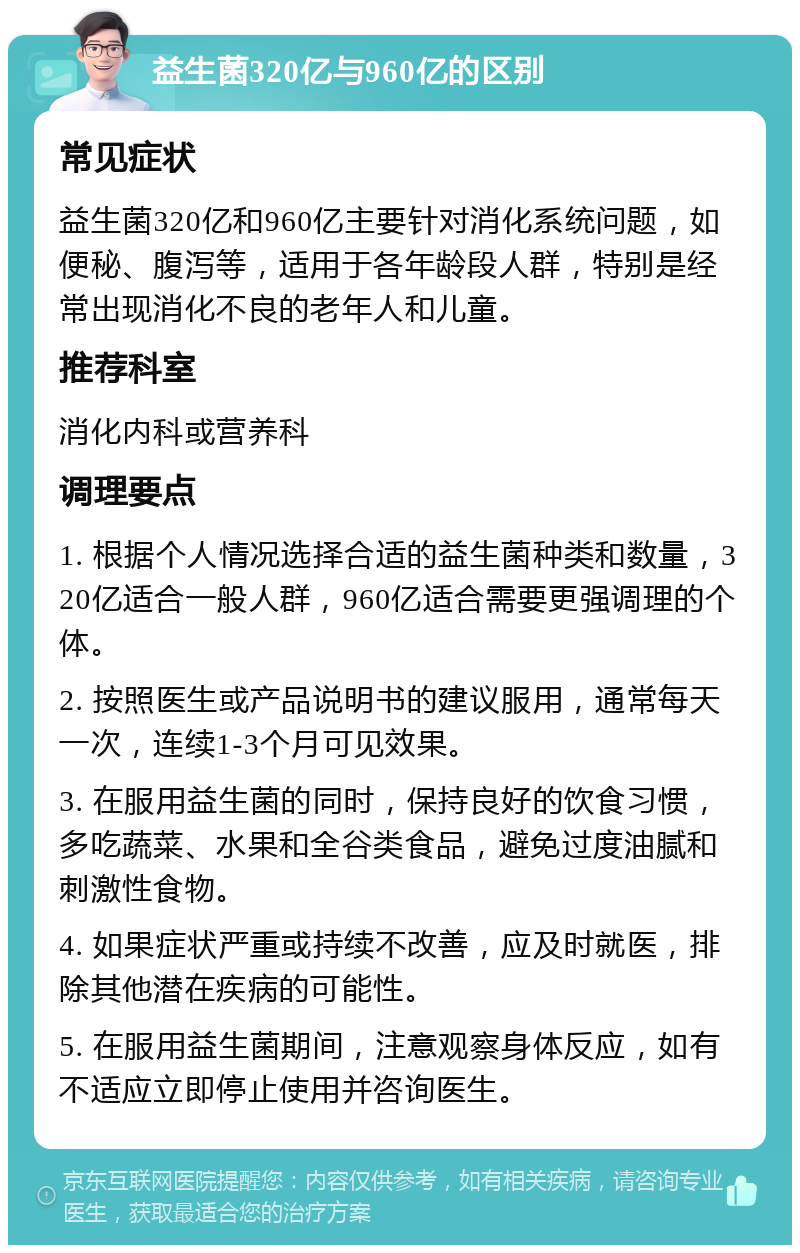 益生菌320亿与960亿的区别 常见症状 益生菌320亿和960亿主要针对消化系统问题，如便秘、腹泻等，适用于各年龄段人群，特别是经常出现消化不良的老年人和儿童。 推荐科室 消化内科或营养科 调理要点 1. 根据个人情况选择合适的益生菌种类和数量，320亿适合一般人群，960亿适合需要更强调理的个体。 2. 按照医生或产品说明书的建议服用，通常每天一次，连续1-3个月可见效果。 3. 在服用益生菌的同时，保持良好的饮食习惯，多吃蔬菜、水果和全谷类食品，避免过度油腻和刺激性食物。 4. 如果症状严重或持续不改善，应及时就医，排除其他潜在疾病的可能性。 5. 在服用益生菌期间，注意观察身体反应，如有不适应立即停止使用并咨询医生。