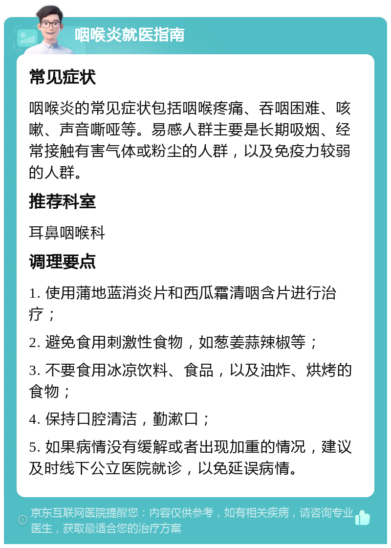 咽喉炎就医指南 常见症状 咽喉炎的常见症状包括咽喉疼痛、吞咽困难、咳嗽、声音嘶哑等。易感人群主要是长期吸烟、经常接触有害气体或粉尘的人群，以及免疫力较弱的人群。 推荐科室 耳鼻咽喉科 调理要点 1. 使用蒲地蓝消炎片和西瓜霜清咽含片进行治疗； 2. 避免食用刺激性食物，如葱姜蒜辣椒等； 3. 不要食用冰凉饮料、食品，以及油炸、烘烤的食物； 4. 保持口腔清洁，勤漱口； 5. 如果病情没有缓解或者出现加重的情况，建议及时线下公立医院就诊，以免延误病情。