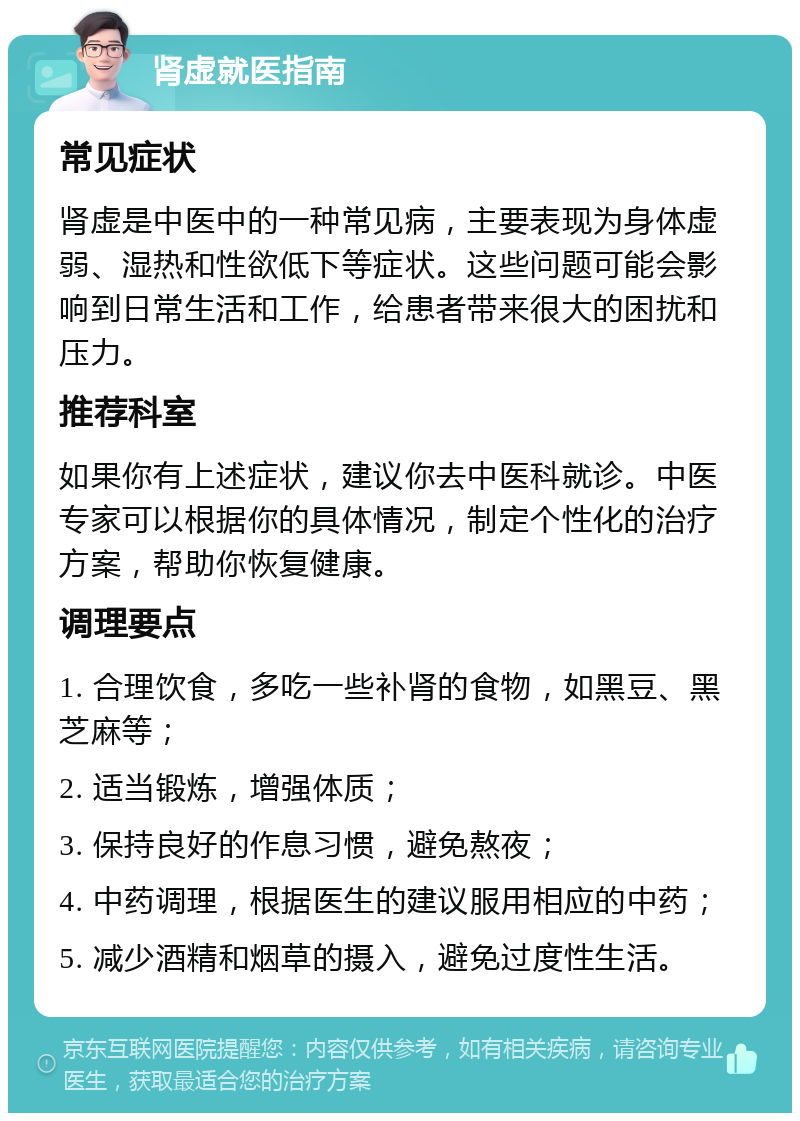 肾虚就医指南 常见症状 肾虚是中医中的一种常见病，主要表现为身体虚弱、湿热和性欲低下等症状。这些问题可能会影响到日常生活和工作，给患者带来很大的困扰和压力。 推荐科室 如果你有上述症状，建议你去中医科就诊。中医专家可以根据你的具体情况，制定个性化的治疗方案，帮助你恢复健康。 调理要点 1. 合理饮食，多吃一些补肾的食物，如黑豆、黑芝麻等； 2. 适当锻炼，增强体质； 3. 保持良好的作息习惯，避免熬夜； 4. 中药调理，根据医生的建议服用相应的中药； 5. 减少酒精和烟草的摄入，避免过度性生活。