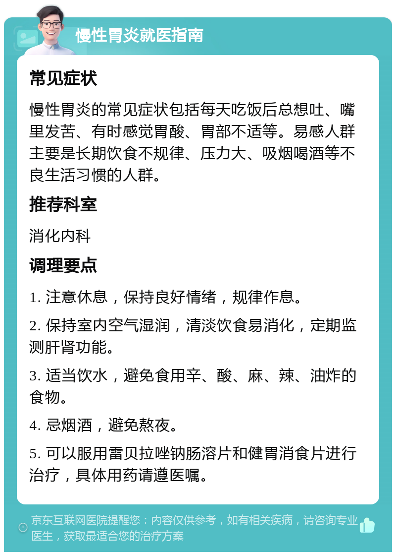 慢性胃炎就医指南 常见症状 慢性胃炎的常见症状包括每天吃饭后总想吐、嘴里发苦、有时感觉胃酸、胃部不适等。易感人群主要是长期饮食不规律、压力大、吸烟喝酒等不良生活习惯的人群。 推荐科室 消化内科 调理要点 1. 注意休息，保持良好情绪，规律作息。 2. 保持室内空气湿润，清淡饮食易消化，定期监测肝肾功能。 3. 适当饮水，避免食用辛、酸、麻、辣、油炸的食物。 4. 忌烟酒，避免熬夜。 5. 可以服用雷贝拉唑钠肠溶片和健胃消食片进行治疗，具体用药请遵医嘱。