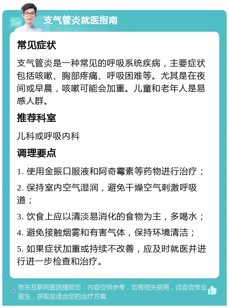 支气管炎就医指南 常见症状 支气管炎是一种常见的呼吸系统疾病，主要症状包括咳嗽、胸部疼痛、呼吸困难等。尤其是在夜间或早晨，咳嗽可能会加重。儿童和老年人是易感人群。 推荐科室 儿科或呼吸内科 调理要点 1. 使用金振口服液和阿奇霉素等药物进行治疗； 2. 保持室内空气湿润，避免干燥空气刺激呼吸道； 3. 饮食上应以清淡易消化的食物为主，多喝水； 4. 避免接触烟雾和有害气体，保持环境清洁； 5. 如果症状加重或持续不改善，应及时就医并进行进一步检查和治疗。