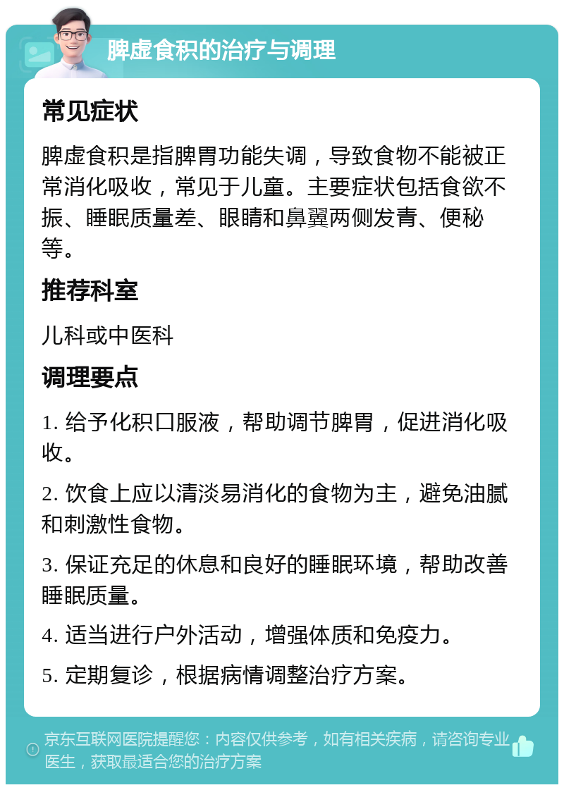 脾虚食积的治疗与调理 常见症状 脾虚食积是指脾胃功能失调，导致食物不能被正常消化吸收，常见于儿童。主要症状包括食欲不振、睡眠质量差、眼睛和鼻翼两侧发青、便秘等。 推荐科室 儿科或中医科 调理要点 1. 给予化积口服液，帮助调节脾胃，促进消化吸收。 2. 饮食上应以清淡易消化的食物为主，避免油腻和刺激性食物。 3. 保证充足的休息和良好的睡眠环境，帮助改善睡眠质量。 4. 适当进行户外活动，增强体质和免疫力。 5. 定期复诊，根据病情调整治疗方案。