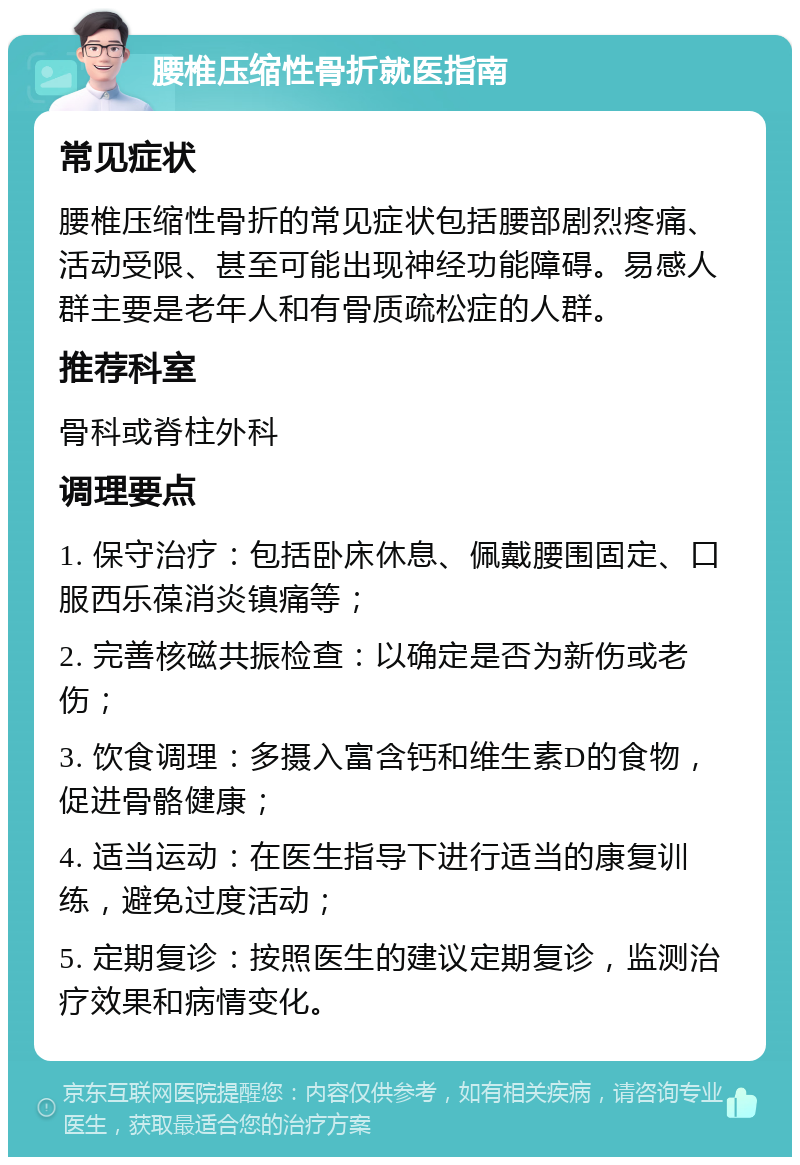 腰椎压缩性骨折就医指南 常见症状 腰椎压缩性骨折的常见症状包括腰部剧烈疼痛、活动受限、甚至可能出现神经功能障碍。易感人群主要是老年人和有骨质疏松症的人群。 推荐科室 骨科或脊柱外科 调理要点 1. 保守治疗：包括卧床休息、佩戴腰围固定、口服西乐葆消炎镇痛等； 2. 完善核磁共振检查：以确定是否为新伤或老伤； 3. 饮食调理：多摄入富含钙和维生素D的食物，促进骨骼健康； 4. 适当运动：在医生指导下进行适当的康复训练，避免过度活动； 5. 定期复诊：按照医生的建议定期复诊，监测治疗效果和病情变化。