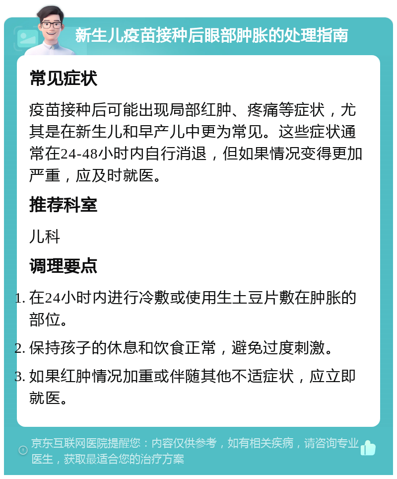 新生儿疫苗接种后眼部肿胀的处理指南 常见症状 疫苗接种后可能出现局部红肿、疼痛等症状，尤其是在新生儿和早产儿中更为常见。这些症状通常在24-48小时内自行消退，但如果情况变得更加严重，应及时就医。 推荐科室 儿科 调理要点 在24小时内进行冷敷或使用生土豆片敷在肿胀的部位。 保持孩子的休息和饮食正常，避免过度刺激。 如果红肿情况加重或伴随其他不适症状，应立即就医。