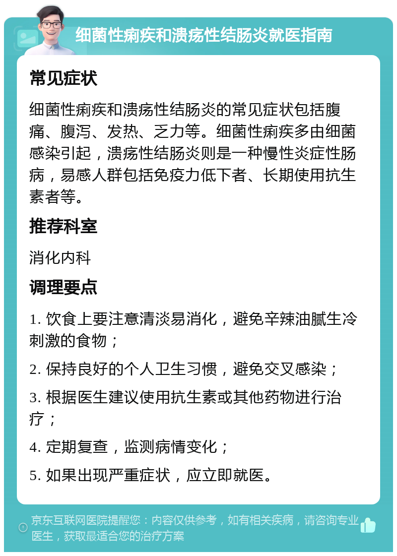 细菌性痢疾和溃疡性结肠炎就医指南 常见症状 细菌性痢疾和溃疡性结肠炎的常见症状包括腹痛、腹泻、发热、乏力等。细菌性痢疾多由细菌感染引起，溃疡性结肠炎则是一种慢性炎症性肠病，易感人群包括免疫力低下者、长期使用抗生素者等。 推荐科室 消化内科 调理要点 1. 饮食上要注意清淡易消化，避免辛辣油腻生冷刺激的食物； 2. 保持良好的个人卫生习惯，避免交叉感染； 3. 根据医生建议使用抗生素或其他药物进行治疗； 4. 定期复查，监测病情变化； 5. 如果出现严重症状，应立即就医。