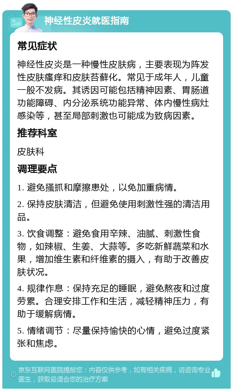 神经性皮炎就医指南 常见症状 神经性皮炎是一种慢性皮肤病，主要表现为阵发性皮肤瘙痒和皮肤苔藓化。常见于成年人，儿童一般不发病。其诱因可能包括精神因素、胃肠道功能障碍、内分泌系统功能异常、体内慢性病灶感染等，甚至局部刺激也可能成为致病因素。 推荐科室 皮肤科 调理要点 1. 避免搔抓和摩擦患处，以免加重病情。 2. 保持皮肤清洁，但避免使用刺激性强的清洁用品。 3. 饮食调整：避免食用辛辣、油腻、刺激性食物，如辣椒、生姜、大蒜等。多吃新鲜蔬菜和水果，增加维生素和纤维素的摄入，有助于改善皮肤状况。 4. 规律作息：保持充足的睡眠，避免熬夜和过度劳累。合理安排工作和生活，减轻精神压力，有助于缓解病情。 5. 情绪调节：尽量保持愉快的心情，避免过度紧张和焦虑。