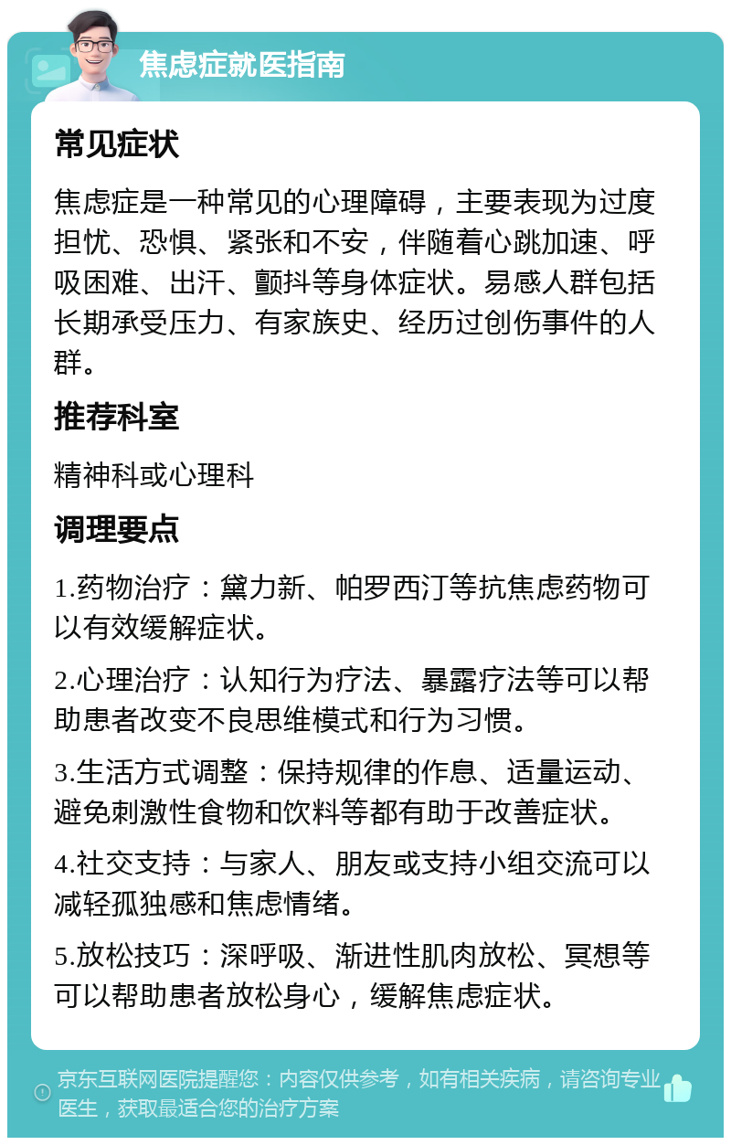 焦虑症就医指南 常见症状 焦虑症是一种常见的心理障碍，主要表现为过度担忧、恐惧、紧张和不安，伴随着心跳加速、呼吸困难、出汗、颤抖等身体症状。易感人群包括长期承受压力、有家族史、经历过创伤事件的人群。 推荐科室 精神科或心理科 调理要点 1.药物治疗：黛力新、帕罗西汀等抗焦虑药物可以有效缓解症状。 2.心理治疗：认知行为疗法、暴露疗法等可以帮助患者改变不良思维模式和行为习惯。 3.生活方式调整：保持规律的作息、适量运动、避免刺激性食物和饮料等都有助于改善症状。 4.社交支持：与家人、朋友或支持小组交流可以减轻孤独感和焦虑情绪。 5.放松技巧：深呼吸、渐进性肌肉放松、冥想等可以帮助患者放松身心，缓解焦虑症状。