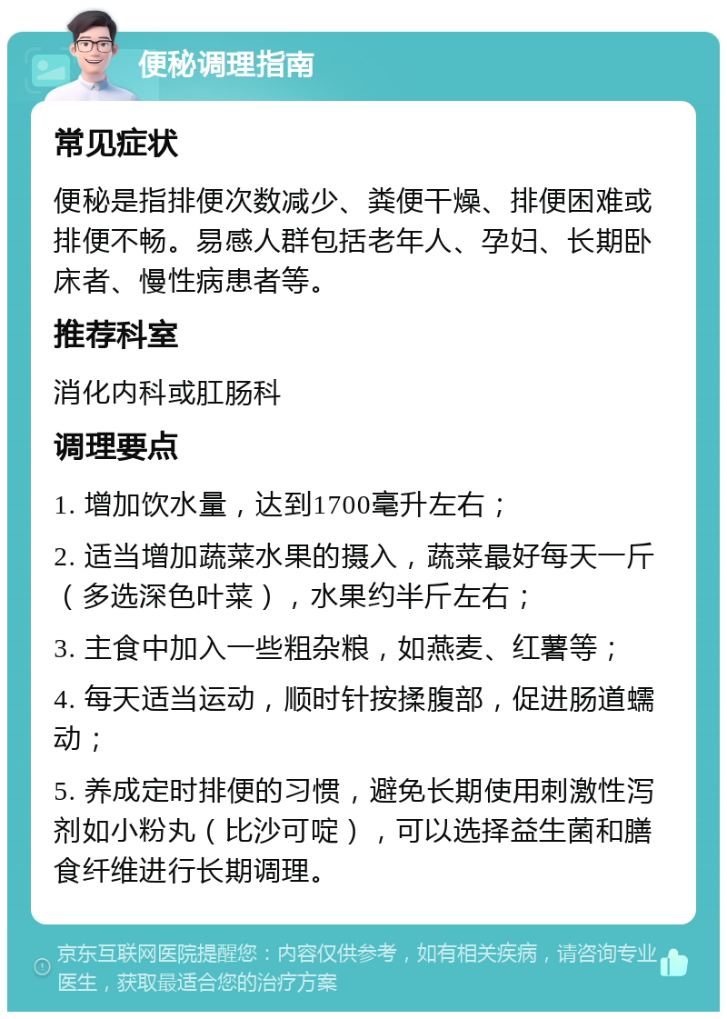 便秘调理指南 常见症状 便秘是指排便次数减少、粪便干燥、排便困难或排便不畅。易感人群包括老年人、孕妇、长期卧床者、慢性病患者等。 推荐科室 消化内科或肛肠科 调理要点 1. 增加饮水量，达到1700毫升左右； 2. 适当增加蔬菜水果的摄入，蔬菜最好每天一斤（多选深色叶菜），水果约半斤左右； 3. 主食中加入一些粗杂粮，如燕麦、红薯等； 4. 每天适当运动，顺时针按揉腹部，促进肠道蠕动； 5. 养成定时排便的习惯，避免长期使用刺激性泻剂如小粉丸（比沙可啶），可以选择益生菌和膳食纤维进行长期调理。