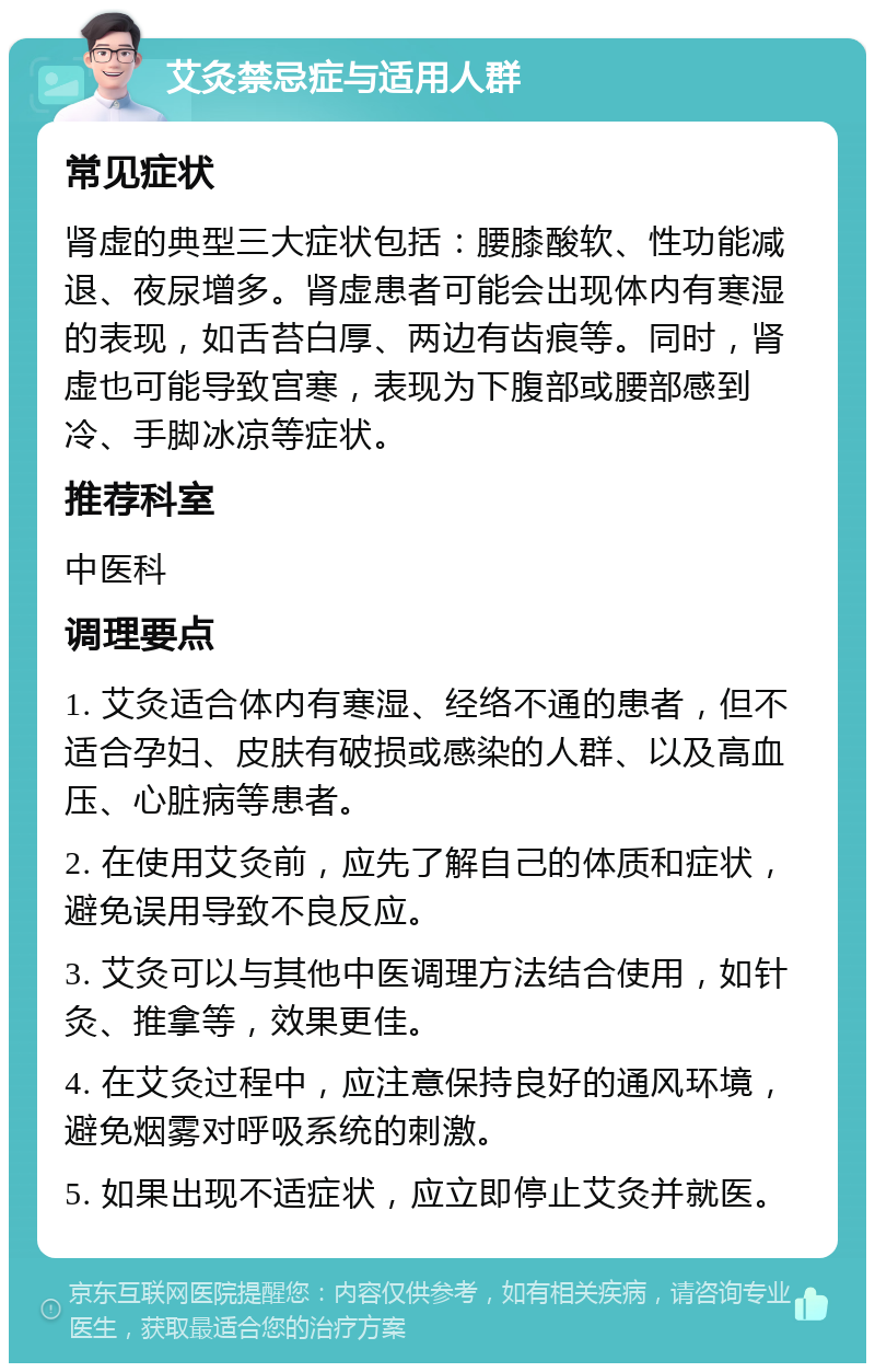 艾灸禁忌症与适用人群 常见症状 肾虚的典型三大症状包括：腰膝酸软、性功能减退、夜尿增多。肾虚患者可能会出现体内有寒湿的表现，如舌苔白厚、两边有齿痕等。同时，肾虚也可能导致宫寒，表现为下腹部或腰部感到冷、手脚冰凉等症状。 推荐科室 中医科 调理要点 1. 艾灸适合体内有寒湿、经络不通的患者，但不适合孕妇、皮肤有破损或感染的人群、以及高血压、心脏病等患者。 2. 在使用艾灸前，应先了解自己的体质和症状，避免误用导致不良反应。 3. 艾灸可以与其他中医调理方法结合使用，如针灸、推拿等，效果更佳。 4. 在艾灸过程中，应注意保持良好的通风环境，避免烟雾对呼吸系统的刺激。 5. 如果出现不适症状，应立即停止艾灸并就医。