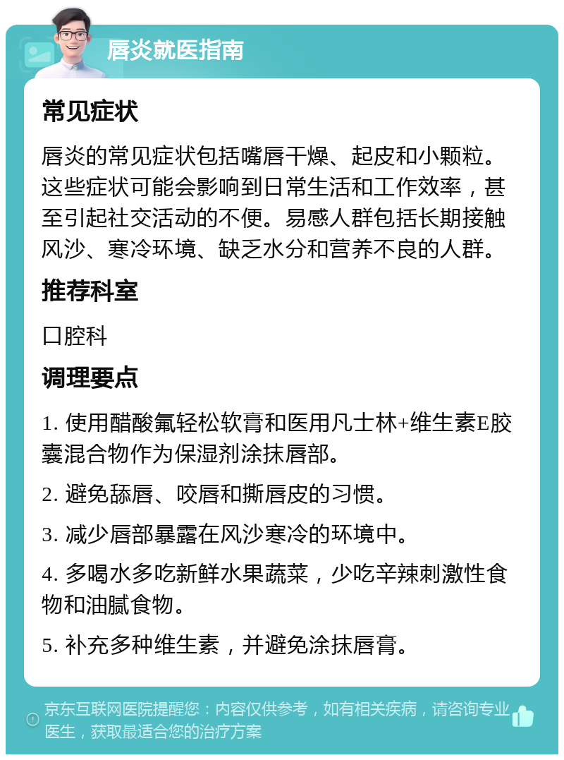 唇炎就医指南 常见症状 唇炎的常见症状包括嘴唇干燥、起皮和小颗粒。这些症状可能会影响到日常生活和工作效率，甚至引起社交活动的不便。易感人群包括长期接触风沙、寒冷环境、缺乏水分和营养不良的人群。 推荐科室 口腔科 调理要点 1. 使用醋酸氟轻松软膏和医用凡士林+维生素E胶囊混合物作为保湿剂涂抹唇部。 2. 避免舔唇、咬唇和撕唇皮的习惯。 3. 减少唇部暴露在风沙寒冷的环境中。 4. 多喝水多吃新鲜水果蔬菜，少吃辛辣刺激性食物和油腻食物。 5. 补充多种维生素，并避免涂抹唇膏。