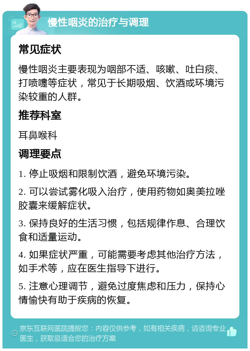 慢性咽炎的治疗与调理 常见症状 慢性咽炎主要表现为咽部不适、咳嗽、吐白痰、打喷嚏等症状，常见于长期吸烟、饮酒或环境污染较重的人群。 推荐科室 耳鼻喉科 调理要点 1. 停止吸烟和限制饮酒，避免环境污染。 2. 可以尝试雾化吸入治疗，使用药物如奥美拉唑胶囊来缓解症状。 3. 保持良好的生活习惯，包括规律作息、合理饮食和适量运动。 4. 如果症状严重，可能需要考虑其他治疗方法，如手术等，应在医生指导下进行。 5. 注意心理调节，避免过度焦虑和压力，保持心情愉快有助于疾病的恢复。