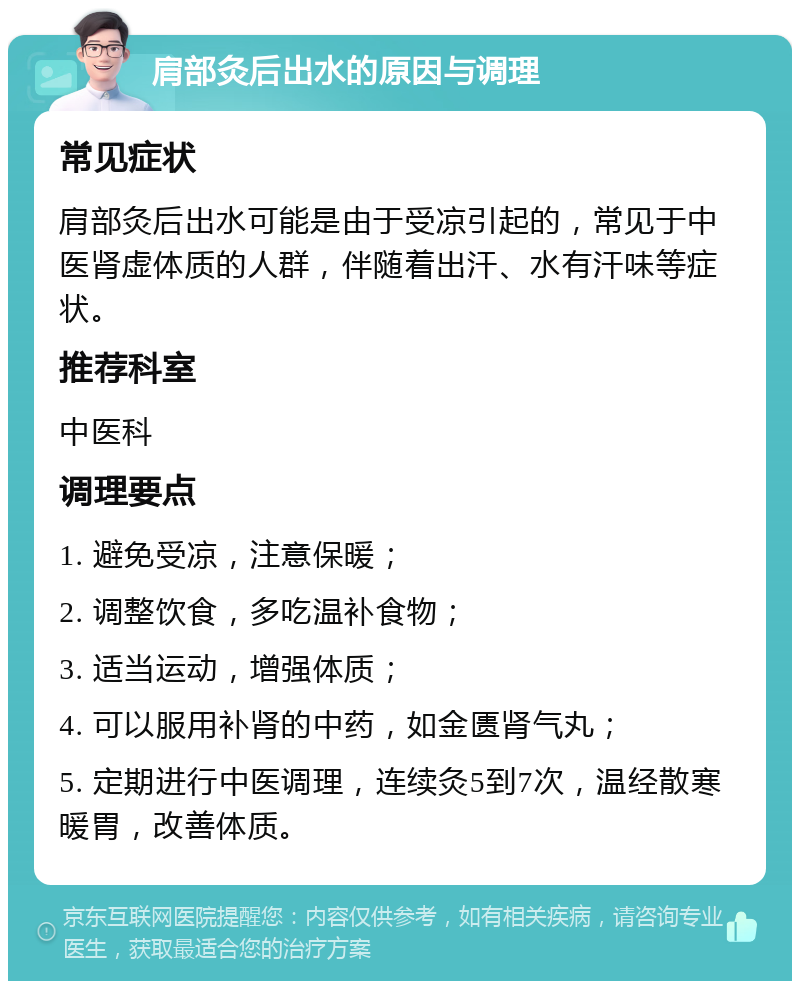 肩部灸后出水的原因与调理 常见症状 肩部灸后出水可能是由于受凉引起的，常见于中医肾虚体质的人群，伴随着出汗、水有汗味等症状。 推荐科室 中医科 调理要点 1. 避免受凉，注意保暖； 2. 调整饮食，多吃温补食物； 3. 适当运动，增强体质； 4. 可以服用补肾的中药，如金匮肾气丸； 5. 定期进行中医调理，连续灸5到7次，温经散寒暖胃，改善体质。