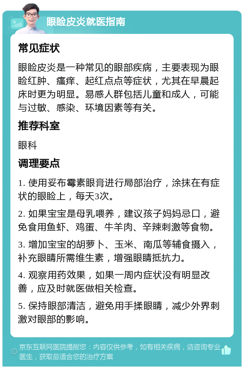 眼睑皮炎就医指南 常见症状 眼睑皮炎是一种常见的眼部疾病，主要表现为眼睑红肿、瘙痒、起红点点等症状，尤其在早晨起床时更为明显。易感人群包括儿童和成人，可能与过敏、感染、环境因素等有关。 推荐科室 眼科 调理要点 1. 使用妥布霉素眼膏进行局部治疗，涂抹在有症状的眼睑上，每天3次。 2. 如果宝宝是母乳喂养，建议孩子妈妈忌口，避免食用鱼虾、鸡蛋、牛羊肉、辛辣刺激等食物。 3. 增加宝宝的胡萝卜、玉米、南瓜等辅食摄入，补充眼睛所需维生素，增强眼睛抵抗力。 4. 观察用药效果，如果一周内症状没有明显改善，应及时就医做相关检查。 5. 保持眼部清洁，避免用手揉眼睛，减少外界刺激对眼部的影响。