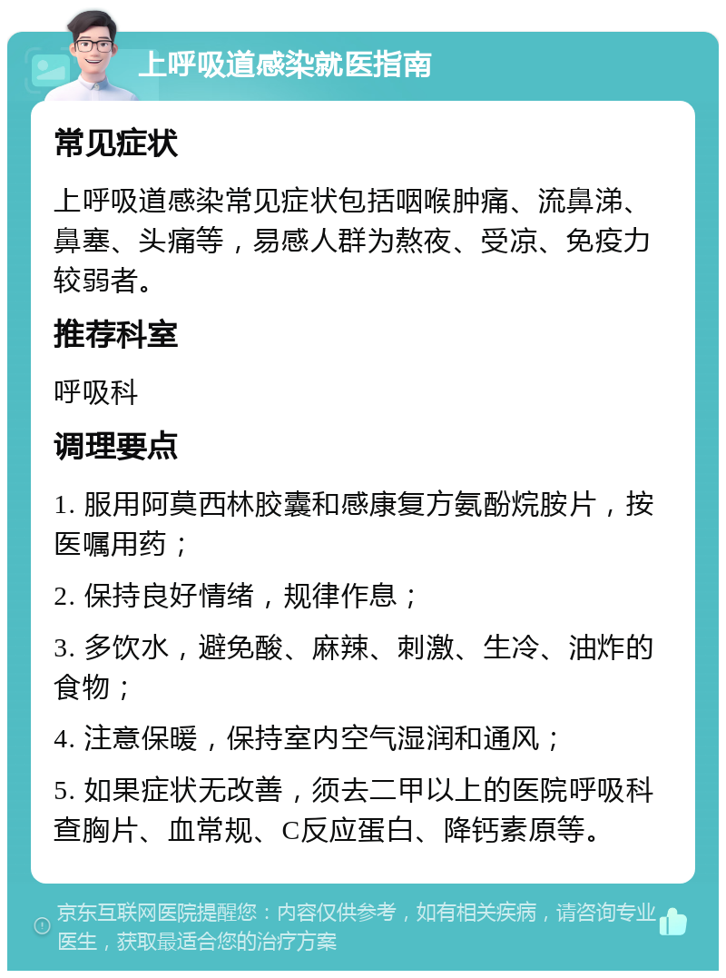 上呼吸道感染就医指南 常见症状 上呼吸道感染常见症状包括咽喉肿痛、流鼻涕、鼻塞、头痛等，易感人群为熬夜、受凉、免疫力较弱者。 推荐科室 呼吸科 调理要点 1. 服用阿莫西林胶囊和感康复方氨酚烷胺片，按医嘱用药； 2. 保持良好情绪，规律作息； 3. 多饮水，避免酸、麻辣、刺激、生冷、油炸的食物； 4. 注意保暖，保持室内空气湿润和通风； 5. 如果症状无改善，须去二甲以上的医院呼吸科查胸片、血常规、C反应蛋白、降钙素原等。