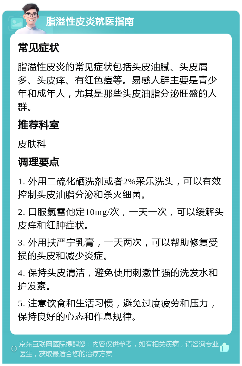 脂溢性皮炎就医指南 常见症状 脂溢性皮炎的常见症状包括头皮油腻、头皮屑多、头皮痒、有红色痘等。易感人群主要是青少年和成年人，尤其是那些头皮油脂分泌旺盛的人群。 推荐科室 皮肤科 调理要点 1. 外用二硫化硒洗剂或者2%采乐洗头，可以有效控制头皮油脂分泌和杀灭细菌。 2. 口服氯雷他定10mg/次，一天一次，可以缓解头皮痒和红肿症状。 3. 外用扶严宁乳膏，一天两次，可以帮助修复受损的头皮和减少炎症。 4. 保持头皮清洁，避免使用刺激性强的洗发水和护发素。 5. 注意饮食和生活习惯，避免过度疲劳和压力，保持良好的心态和作息规律。