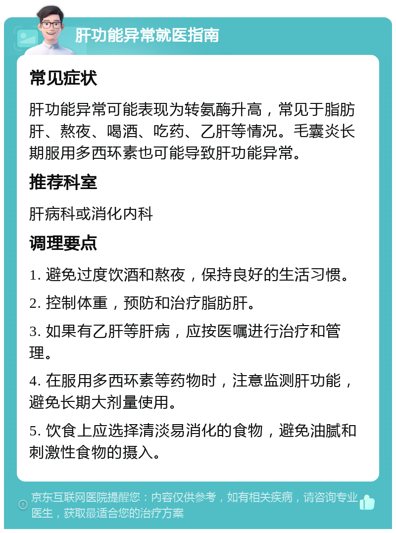 肝功能异常就医指南 常见症状 肝功能异常可能表现为转氨酶升高，常见于脂肪肝、熬夜、喝酒、吃药、乙肝等情况。毛囊炎长期服用多西环素也可能导致肝功能异常。 推荐科室 肝病科或消化内科 调理要点 1. 避免过度饮酒和熬夜，保持良好的生活习惯。 2. 控制体重，预防和治疗脂肪肝。 3. 如果有乙肝等肝病，应按医嘱进行治疗和管理。 4. 在服用多西环素等药物时，注意监测肝功能，避免长期大剂量使用。 5. 饮食上应选择清淡易消化的食物，避免油腻和刺激性食物的摄入。