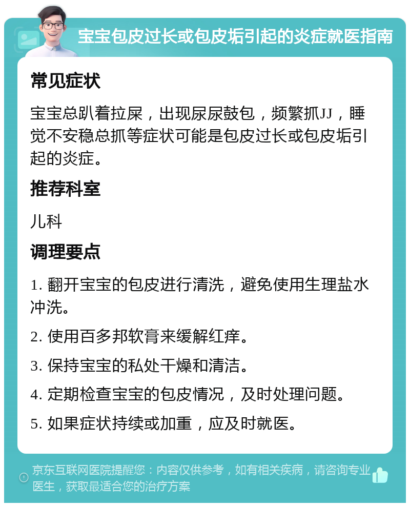 宝宝包皮过长或包皮垢引起的炎症就医指南 常见症状 宝宝总趴着拉屎，出现尿尿鼓包，频繁抓JJ，睡觉不安稳总抓等症状可能是包皮过长或包皮垢引起的炎症。 推荐科室 儿科 调理要点 1. 翻开宝宝的包皮进行清洗，避免使用生理盐水冲洗。 2. 使用百多邦软膏来缓解红痒。 3. 保持宝宝的私处干燥和清洁。 4. 定期检查宝宝的包皮情况，及时处理问题。 5. 如果症状持续或加重，应及时就医。