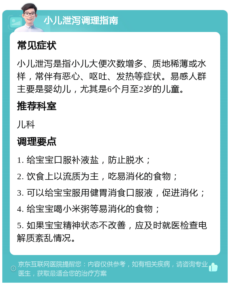 小儿泄泻调理指南 常见症状 小儿泄泻是指小儿大便次数增多、质地稀薄或水样，常伴有恶心、呕吐、发热等症状。易感人群主要是婴幼儿，尤其是6个月至2岁的儿童。 推荐科室 儿科 调理要点 1. 给宝宝口服补液盐，防止脱水； 2. 饮食上以流质为主，吃易消化的食物； 3. 可以给宝宝服用健胃消食口服液，促进消化； 4. 给宝宝喝小米粥等易消化的食物； 5. 如果宝宝精神状态不改善，应及时就医检查电解质紊乱情况。