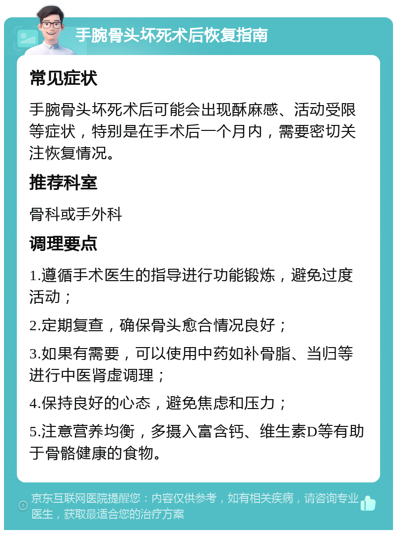 手腕骨头坏死术后恢复指南 常见症状 手腕骨头坏死术后可能会出现酥麻感、活动受限等症状，特别是在手术后一个月内，需要密切关注恢复情况。 推荐科室 骨科或手外科 调理要点 1.遵循手术医生的指导进行功能锻炼，避免过度活动； 2.定期复查，确保骨头愈合情况良好； 3.如果有需要，可以使用中药如补骨脂、当归等进行中医肾虚调理； 4.保持良好的心态，避免焦虑和压力； 5.注意营养均衡，多摄入富含钙、维生素D等有助于骨骼健康的食物。