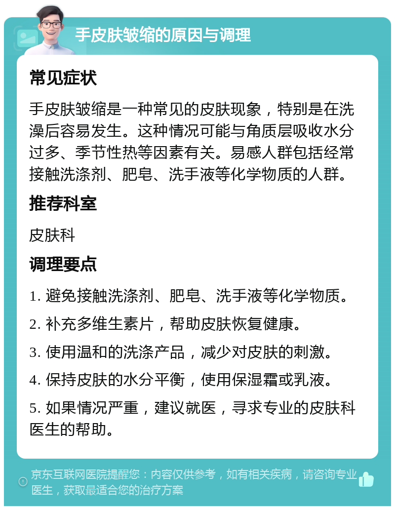 手皮肤皱缩的原因与调理 常见症状 手皮肤皱缩是一种常见的皮肤现象，特别是在洗澡后容易发生。这种情况可能与角质层吸收水分过多、季节性热等因素有关。易感人群包括经常接触洗涤剂、肥皂、洗手液等化学物质的人群。 推荐科室 皮肤科 调理要点 1. 避免接触洗涤剂、肥皂、洗手液等化学物质。 2. 补充多维生素片，帮助皮肤恢复健康。 3. 使用温和的洗涤产品，减少对皮肤的刺激。 4. 保持皮肤的水分平衡，使用保湿霜或乳液。 5. 如果情况严重，建议就医，寻求专业的皮肤科医生的帮助。