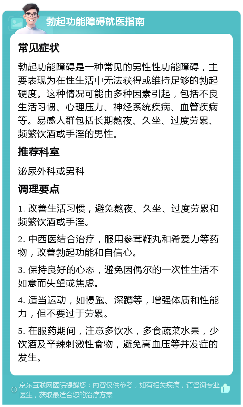 勃起功能障碍就医指南 常见症状 勃起功能障碍是一种常见的男性性功能障碍，主要表现为在性生活中无法获得或维持足够的勃起硬度。这种情况可能由多种因素引起，包括不良生活习惯、心理压力、神经系统疾病、血管疾病等。易感人群包括长期熬夜、久坐、过度劳累、频繁饮酒或手淫的男性。 推荐科室 泌尿外科或男科 调理要点 1. 改善生活习惯，避免熬夜、久坐、过度劳累和频繁饮酒或手淫。 2. 中西医结合治疗，服用参茸鞭丸和希爱力等药物，改善勃起功能和自信心。 3. 保持良好的心态，避免因偶尔的一次性生活不如意而失望或焦虑。 4. 适当运动，如慢跑、深蹲等，增强体质和性能力，但不要过于劳累。 5. 在服药期间，注意多饮水，多食蔬菜水果，少饮酒及辛辣刺激性食物，避免高血压等并发症的发生。