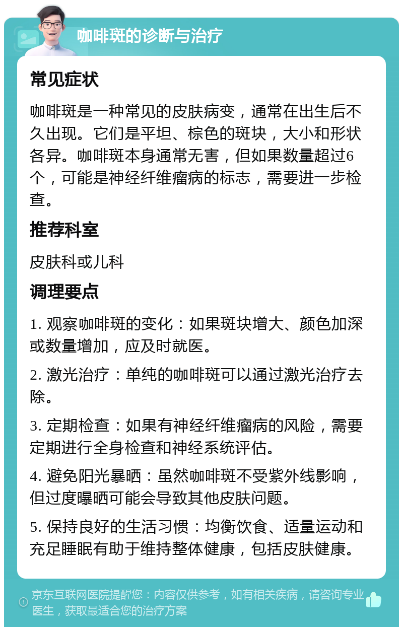 咖啡斑的诊断与治疗 常见症状 咖啡斑是一种常见的皮肤病变，通常在出生后不久出现。它们是平坦、棕色的斑块，大小和形状各异。咖啡斑本身通常无害，但如果数量超过6个，可能是神经纤维瘤病的标志，需要进一步检查。 推荐科室 皮肤科或儿科 调理要点 1. 观察咖啡斑的变化：如果斑块增大、颜色加深或数量增加，应及时就医。 2. 激光治疗：单纯的咖啡斑可以通过激光治疗去除。 3. 定期检查：如果有神经纤维瘤病的风险，需要定期进行全身检查和神经系统评估。 4. 避免阳光暴晒：虽然咖啡斑不受紫外线影响，但过度曝晒可能会导致其他皮肤问题。 5. 保持良好的生活习惯：均衡饮食、适量运动和充足睡眠有助于维持整体健康，包括皮肤健康。