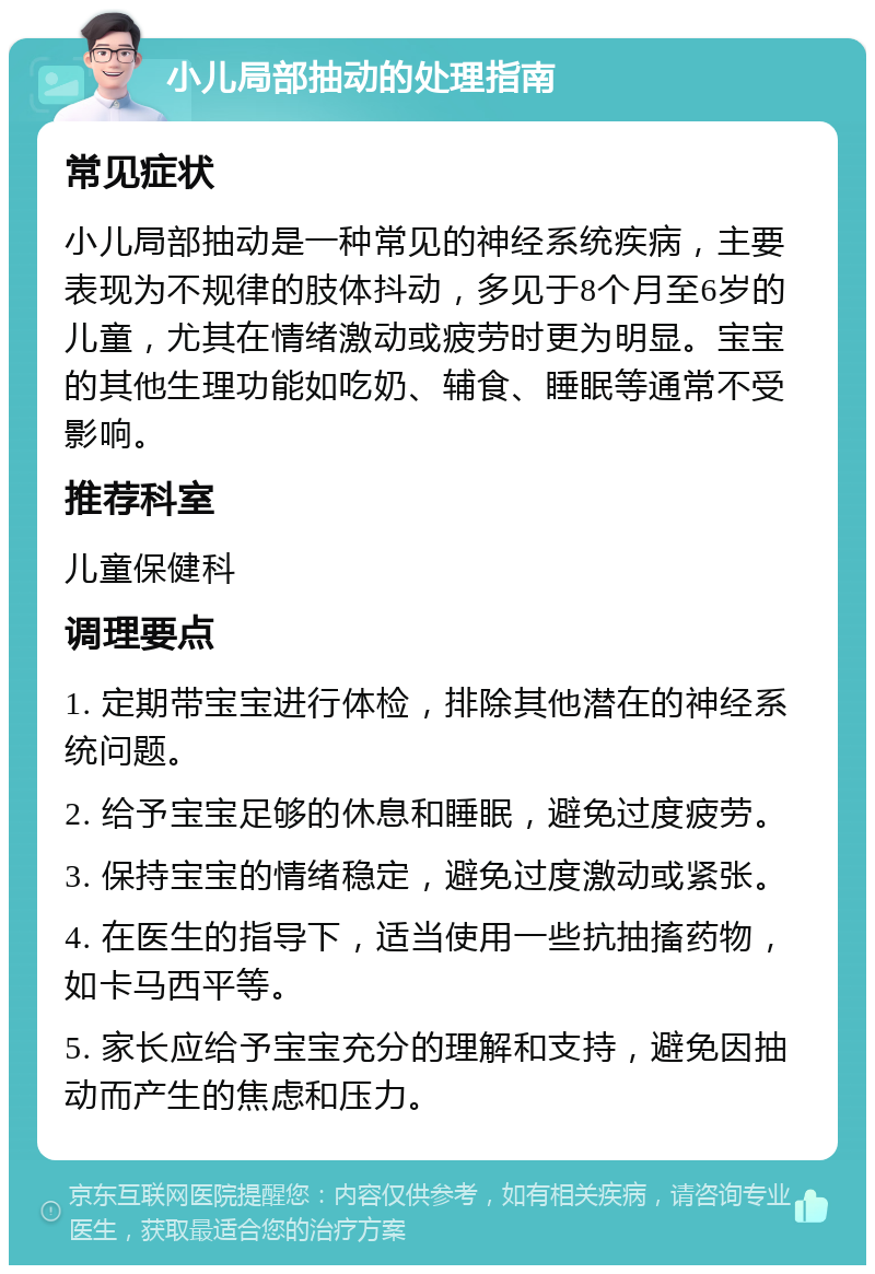 小儿局部抽动的处理指南 常见症状 小儿局部抽动是一种常见的神经系统疾病，主要表现为不规律的肢体抖动，多见于8个月至6岁的儿童，尤其在情绪激动或疲劳时更为明显。宝宝的其他生理功能如吃奶、辅食、睡眠等通常不受影响。 推荐科室 儿童保健科 调理要点 1. 定期带宝宝进行体检，排除其他潜在的神经系统问题。 2. 给予宝宝足够的休息和睡眠，避免过度疲劳。 3. 保持宝宝的情绪稳定，避免过度激动或紧张。 4. 在医生的指导下，适当使用一些抗抽搐药物，如卡马西平等。 5. 家长应给予宝宝充分的理解和支持，避免因抽动而产生的焦虑和压力。