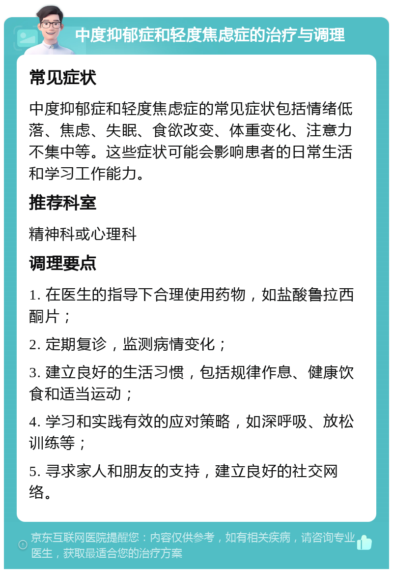 中度抑郁症和轻度焦虑症的治疗与调理 常见症状 中度抑郁症和轻度焦虑症的常见症状包括情绪低落、焦虑、失眠、食欲改变、体重变化、注意力不集中等。这些症状可能会影响患者的日常生活和学习工作能力。 推荐科室 精神科或心理科 调理要点 1. 在医生的指导下合理使用药物，如盐酸鲁拉西酮片； 2. 定期复诊，监测病情变化； 3. 建立良好的生活习惯，包括规律作息、健康饮食和适当运动； 4. 学习和实践有效的应对策略，如深呼吸、放松训练等； 5. 寻求家人和朋友的支持，建立良好的社交网络。