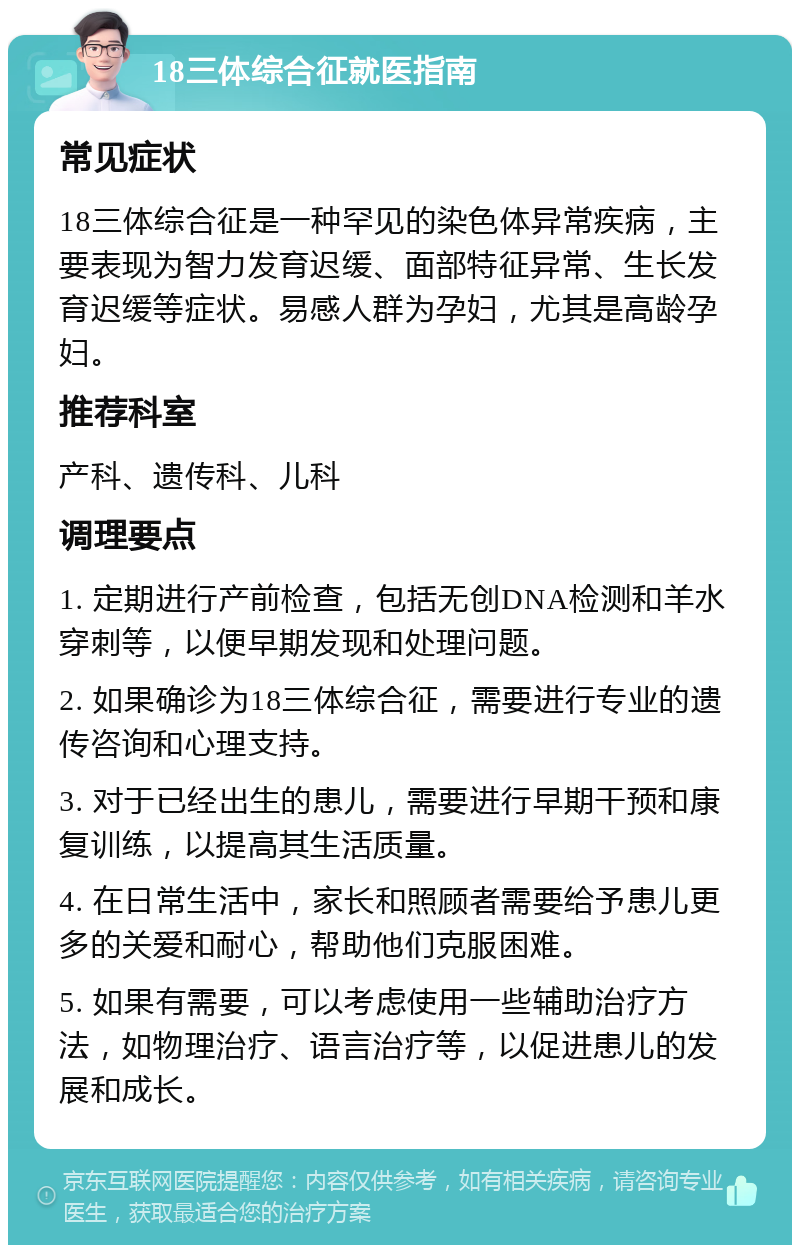 18三体综合征就医指南 常见症状 18三体综合征是一种罕见的染色体异常疾病，主要表现为智力发育迟缓、面部特征异常、生长发育迟缓等症状。易感人群为孕妇，尤其是高龄孕妇。 推荐科室 产科、遗传科、儿科 调理要点 1. 定期进行产前检查，包括无创DNA检测和羊水穿刺等，以便早期发现和处理问题。 2. 如果确诊为18三体综合征，需要进行专业的遗传咨询和心理支持。 3. 对于已经出生的患儿，需要进行早期干预和康复训练，以提高其生活质量。 4. 在日常生活中，家长和照顾者需要给予患儿更多的关爱和耐心，帮助他们克服困难。 5. 如果有需要，可以考虑使用一些辅助治疗方法，如物理治疗、语言治疗等，以促进患儿的发展和成长。