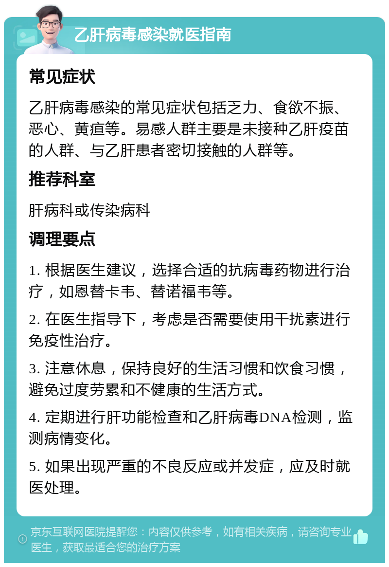 乙肝病毒感染就医指南 常见症状 乙肝病毒感染的常见症状包括乏力、食欲不振、恶心、黄疸等。易感人群主要是未接种乙肝疫苗的人群、与乙肝患者密切接触的人群等。 推荐科室 肝病科或传染病科 调理要点 1. 根据医生建议，选择合适的抗病毒药物进行治疗，如恩替卡韦、替诺福韦等。 2. 在医生指导下，考虑是否需要使用干扰素进行免疫性治疗。 3. 注意休息，保持良好的生活习惯和饮食习惯，避免过度劳累和不健康的生活方式。 4. 定期进行肝功能检查和乙肝病毒DNA检测，监测病情变化。 5. 如果出现严重的不良反应或并发症，应及时就医处理。