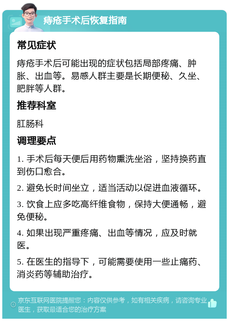 痔疮手术后恢复指南 常见症状 痔疮手术后可能出现的症状包括局部疼痛、肿胀、出血等。易感人群主要是长期便秘、久坐、肥胖等人群。 推荐科室 肛肠科 调理要点 1. 手术后每天便后用药物熏洗坐浴，坚持换药直到伤口愈合。 2. 避免长时间坐立，适当活动以促进血液循环。 3. 饮食上应多吃高纤维食物，保持大便通畅，避免便秘。 4. 如果出现严重疼痛、出血等情况，应及时就医。 5. 在医生的指导下，可能需要使用一些止痛药、消炎药等辅助治疗。