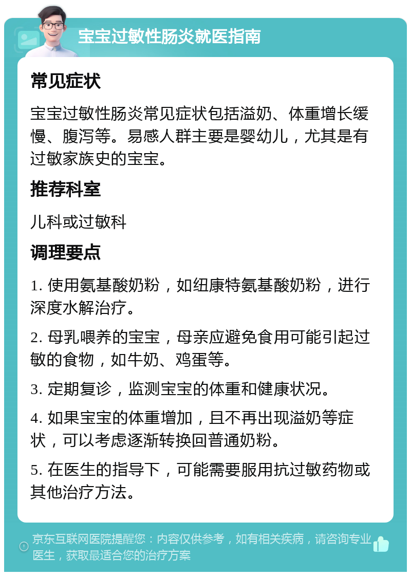 宝宝过敏性肠炎就医指南 常见症状 宝宝过敏性肠炎常见症状包括溢奶、体重增长缓慢、腹泻等。易感人群主要是婴幼儿，尤其是有过敏家族史的宝宝。 推荐科室 儿科或过敏科 调理要点 1. 使用氨基酸奶粉，如纽康特氨基酸奶粉，进行深度水解治疗。 2. 母乳喂养的宝宝，母亲应避免食用可能引起过敏的食物，如牛奶、鸡蛋等。 3. 定期复诊，监测宝宝的体重和健康状况。 4. 如果宝宝的体重增加，且不再出现溢奶等症状，可以考虑逐渐转换回普通奶粉。 5. 在医生的指导下，可能需要服用抗过敏药物或其他治疗方法。