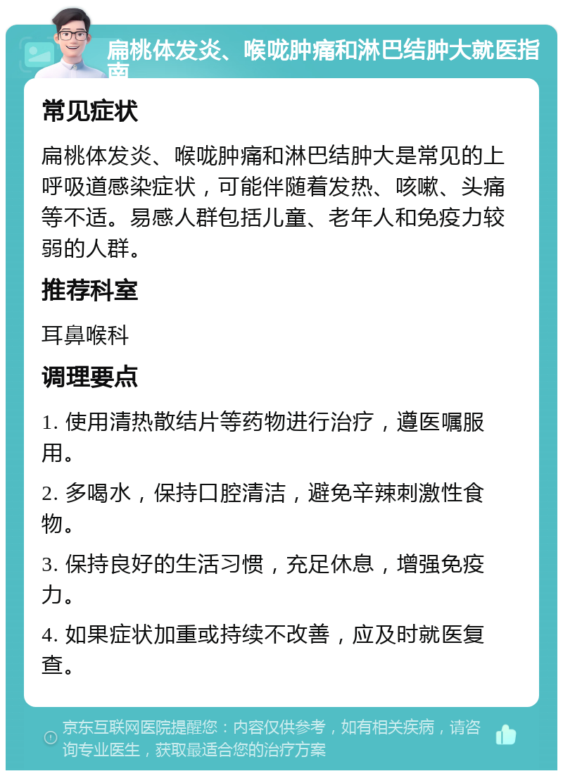 扁桃体发炎、喉咙肿痛和淋巴结肿大就医指南 常见症状 扁桃体发炎、喉咙肿痛和淋巴结肿大是常见的上呼吸道感染症状，可能伴随着发热、咳嗽、头痛等不适。易感人群包括儿童、老年人和免疫力较弱的人群。 推荐科室 耳鼻喉科 调理要点 1. 使用清热散结片等药物进行治疗，遵医嘱服用。 2. 多喝水，保持口腔清洁，避免辛辣刺激性食物。 3. 保持良好的生活习惯，充足休息，增强免疫力。 4. 如果症状加重或持续不改善，应及时就医复查。