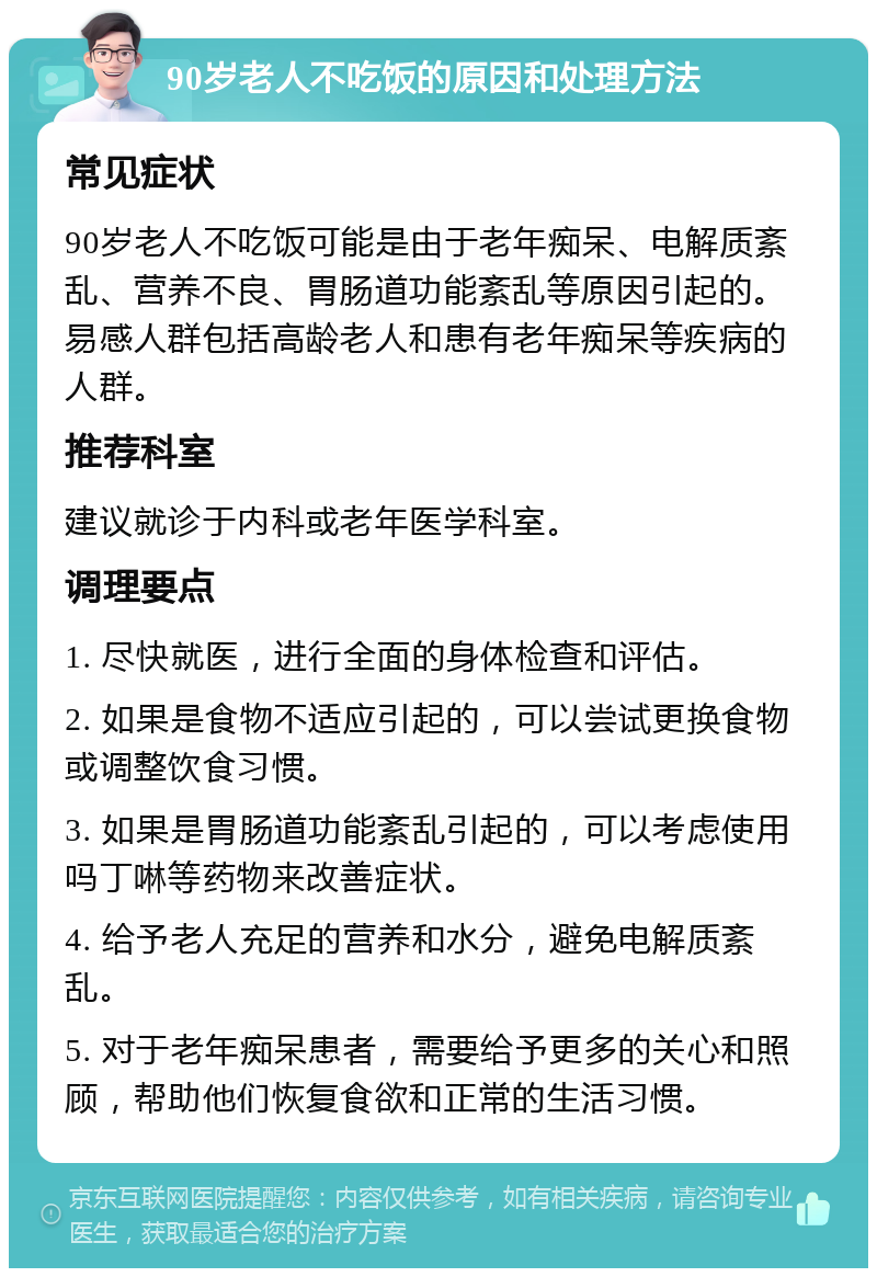 90岁老人不吃饭的原因和处理方法 常见症状 90岁老人不吃饭可能是由于老年痴呆、电解质紊乱、营养不良、胃肠道功能紊乱等原因引起的。易感人群包括高龄老人和患有老年痴呆等疾病的人群。 推荐科室 建议就诊于内科或老年医学科室。 调理要点 1. 尽快就医，进行全面的身体检查和评估。 2. 如果是食物不适应引起的，可以尝试更换食物或调整饮食习惯。 3. 如果是胃肠道功能紊乱引起的，可以考虑使用吗丁啉等药物来改善症状。 4. 给予老人充足的营养和水分，避免电解质紊乱。 5. 对于老年痴呆患者，需要给予更多的关心和照顾，帮助他们恢复食欲和正常的生活习惯。