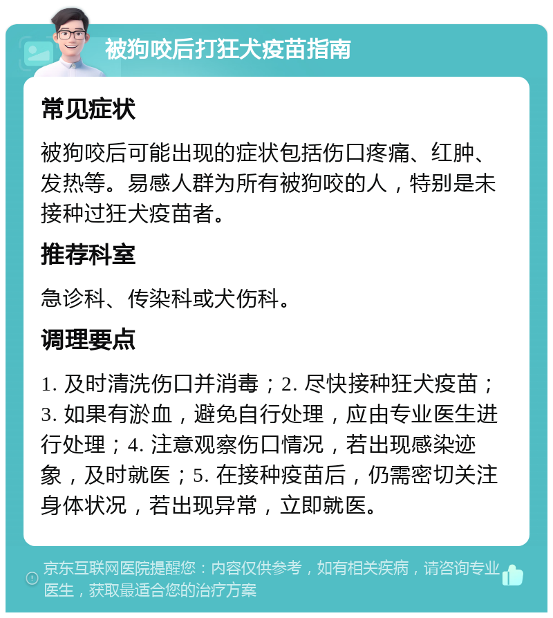 被狗咬后打狂犬疫苗指南 常见症状 被狗咬后可能出现的症状包括伤口疼痛、红肿、发热等。易感人群为所有被狗咬的人，特别是未接种过狂犬疫苗者。 推荐科室 急诊科、传染科或犬伤科。 调理要点 1. 及时清洗伤口并消毒；2. 尽快接种狂犬疫苗；3. 如果有淤血，避免自行处理，应由专业医生进行处理；4. 注意观察伤口情况，若出现感染迹象，及时就医；5. 在接种疫苗后，仍需密切关注身体状况，若出现异常，立即就医。