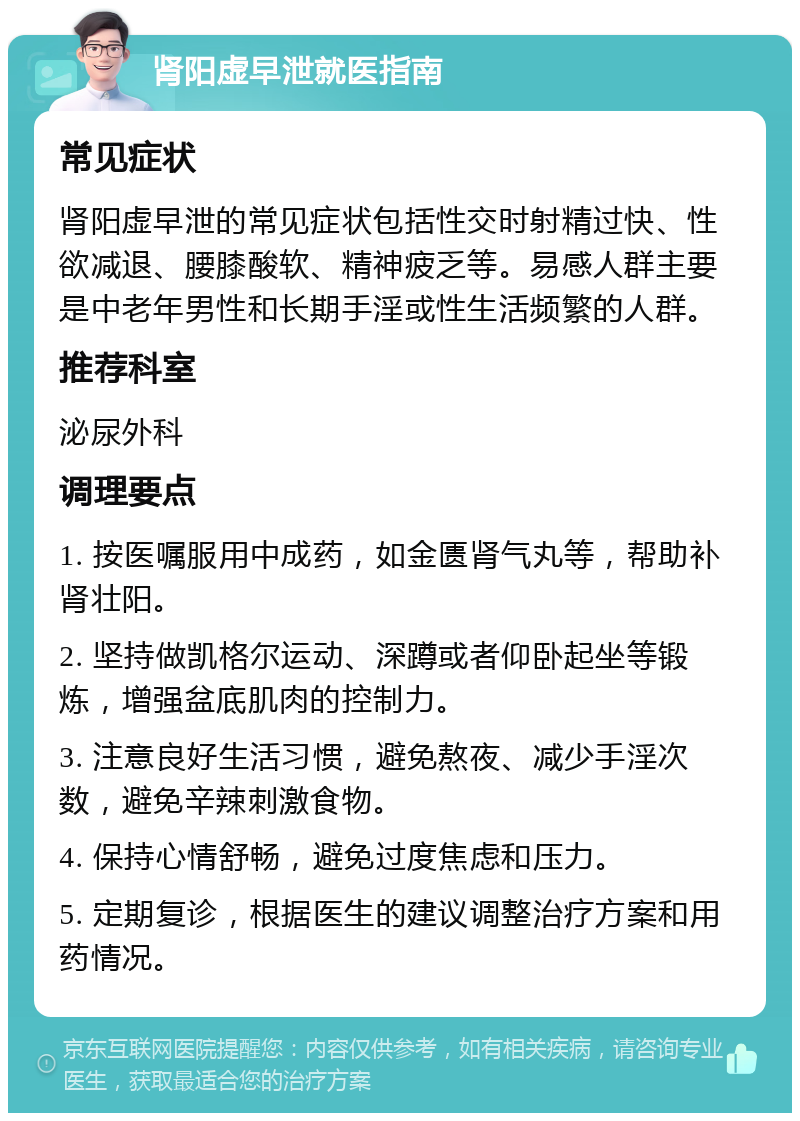 肾阳虚早泄就医指南 常见症状 肾阳虚早泄的常见症状包括性交时射精过快、性欲减退、腰膝酸软、精神疲乏等。易感人群主要是中老年男性和长期手淫或性生活频繁的人群。 推荐科室 泌尿外科 调理要点 1. 按医嘱服用中成药，如金匮肾气丸等，帮助补肾壮阳。 2. 坚持做凯格尔运动、深蹲或者仰卧起坐等锻炼，增强盆底肌肉的控制力。 3. 注意良好生活习惯，避免熬夜、减少手淫次数，避免辛辣刺激食物。 4. 保持心情舒畅，避免过度焦虑和压力。 5. 定期复诊，根据医生的建议调整治疗方案和用药情况。